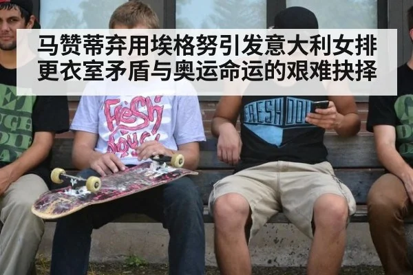 马赞蒂弃用埃格努引发意大利女排更衣室矛盾与奥运命运的艰难抉择