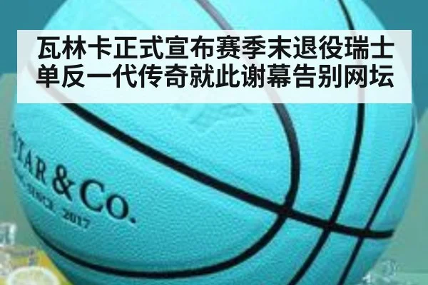 瓦林卡正式宣布赛季末退役瑞士单反一代传奇就此谢幕告别网坛